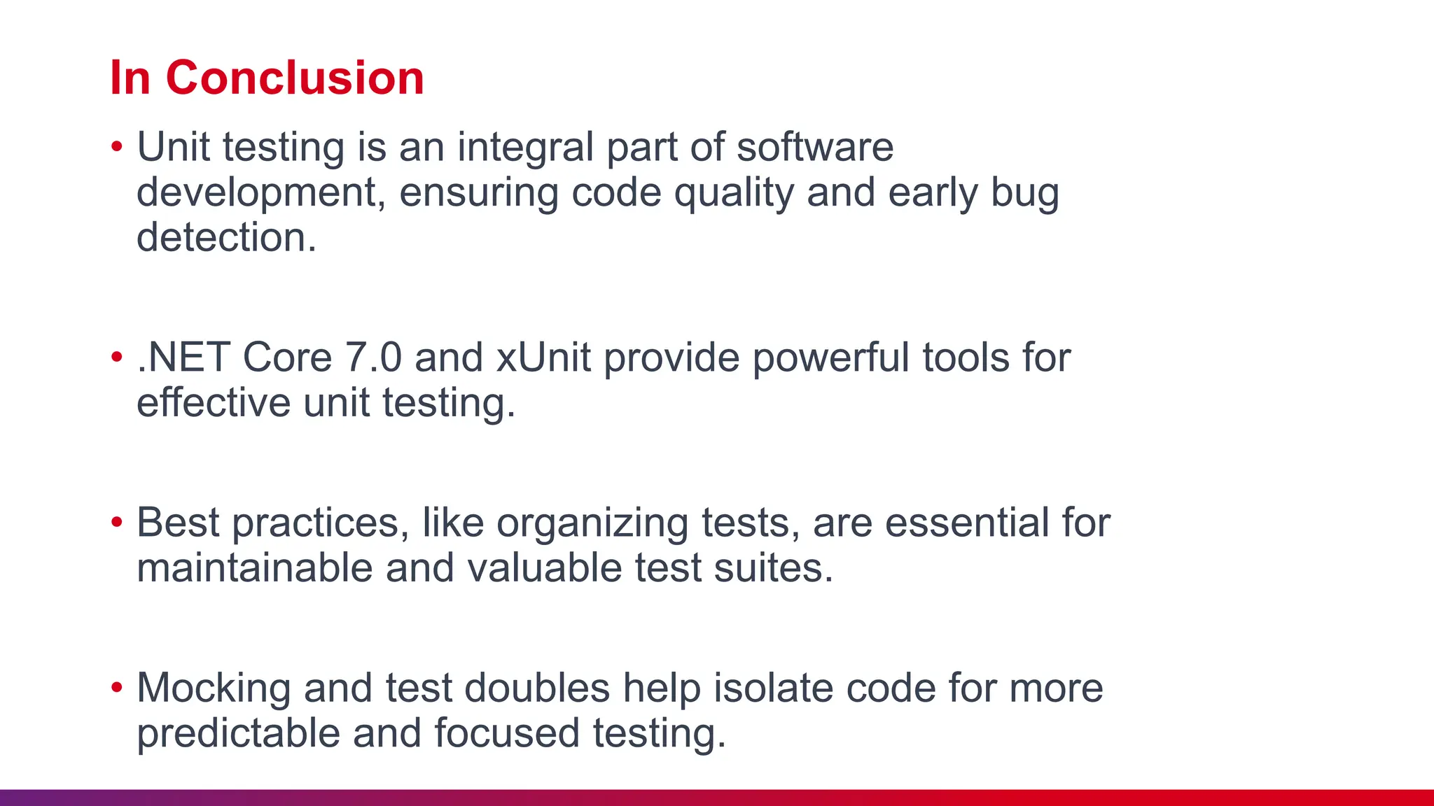 In Conclusion
• Unit testing is an integral part of software
development, ensuring code quality and early bug
detection.
• .NET Core 7.0 and xUnit provide powerful tools for
effective unit testing.
• Best practices, like organizing tests, are essential for
maintainable and valuable test suites.
• Mocking and test doubles help isolate code for more
predictable and focused testing.
 