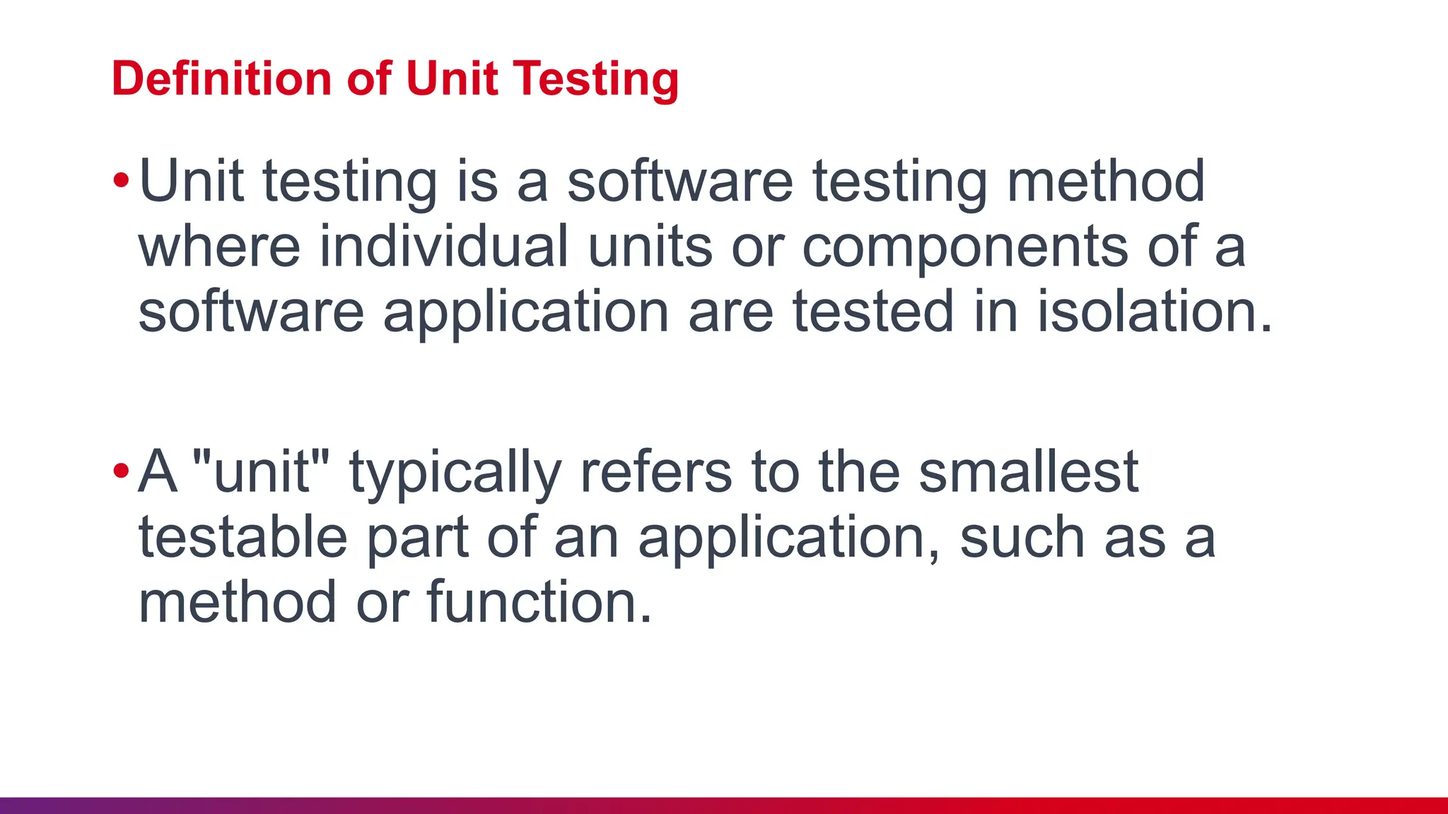 Definition of Unit Testing
•Unit testing is a software testing method
where individual units or components of a
software application are tested in isolation.
•A "unit" typically refers to the smallest
testable part of an application, such as a
method or function.
 