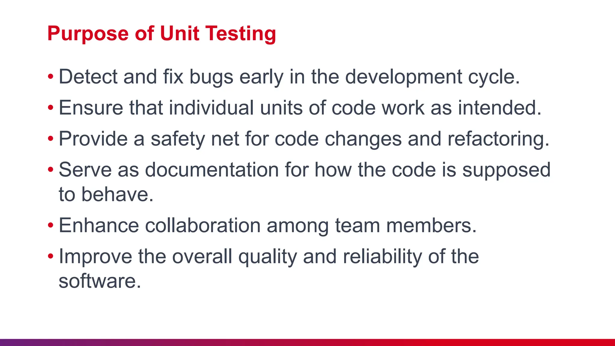 Purpose of Unit Testing
• Detect and fix bugs early in the development cycle.
• Ensure that individual units of code work as intended.
• Provide a safety net for code changes and refactoring.
• Serve as documentation for how the code is supposed
to behave.
• Enhance collaboration among team members.
• Improve the overall quality and reliability of the
software.
 