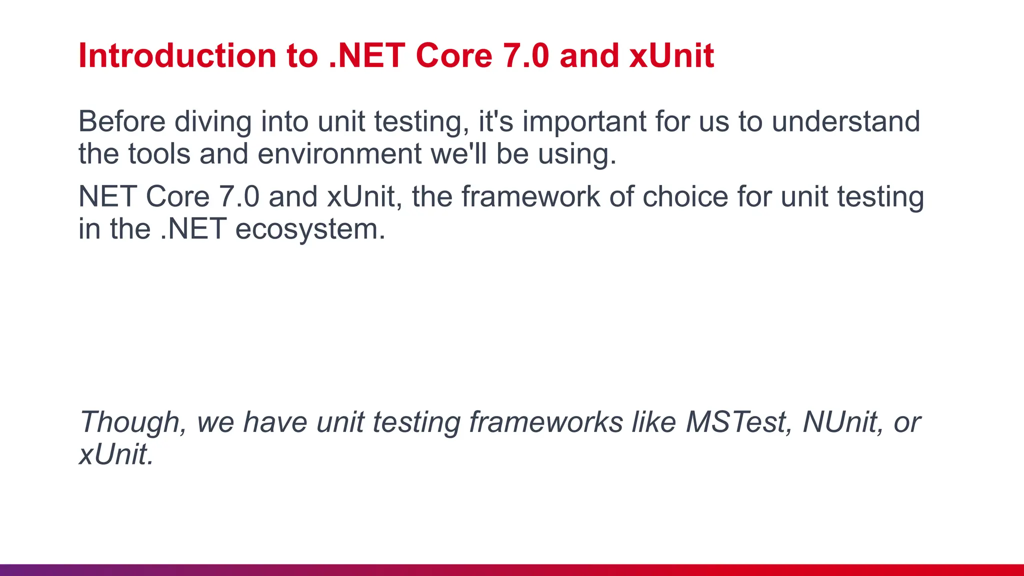 Introduction to .NET Core 7.0 and xUnit
Before diving into unit testing, it's important for us to understand
the tools and environment we'll be using.
NET Core 7.0 and xUnit, the framework of choice for unit testing
in the .NET ecosystem.
Though, we have unit testing frameworks like MSTest, NUnit, or
xUnit.
 