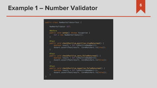 Example 1 – Number Validator
6
public class NumberValidatorTest {
NumberValidator SUT;
@Before
public void setUp() throws Exception {
SUT = new NumberValidator();
}
@Test
public void checkPositive_positive_trueReturned() {
boolean result = SUT.isPositiveNumber(2);
Assert.assertThat(result, CoreMatchers.is(true));
}
@Test
public void checkPositive_zero_falseReturned() {
boolean result = SUT.isPositiveNumber(0);
Assert.assertThat(result, CoreMatchers.is(false));
}
@Test
public void checkPositive_negative_falseReturned() {
boolean result = SUT.isPositiveNumber(-1);
Assert.assertThat(result, CoreMatchers.is(false));
}
}
 