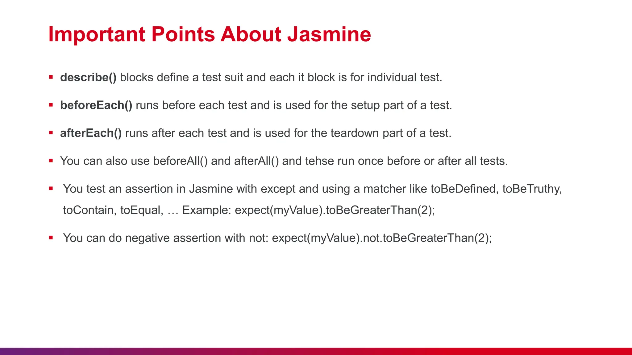 Important Points About Jasmine
 describe() blocks define a test suit and each it block is for individual test.
 beforeEach() runs before each test and is used for the setup part of a test.
 afterEach() runs after each test and is used for the teardown part of a test.
 You can also use beforeAll() and afterAll() and tehse run once before or after all tests.
 You test an assertion in Jasmine with except and using a matcher like toBeDefined, toBeTruthy,
toContain, toEqual, … Example: expect(myValue).toBeGreaterThan(2);
 You can do negative assertion with not: expect(myValue).not.toBeGreaterThan(2);
 
