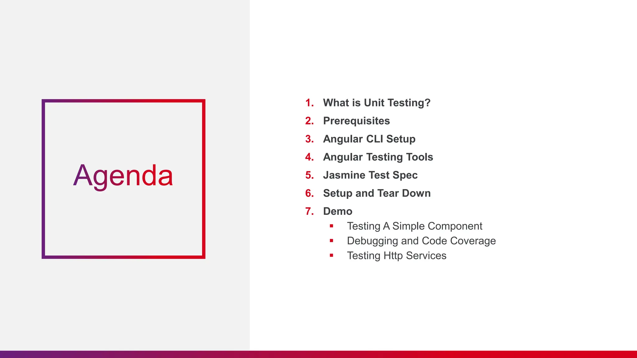 1. What is Unit Testing?
2. Prerequisites
3. Angular CLI Setup
4. Angular Testing Tools
5. Jasmine Test Spec
6. Setup and Tear Down
7. Demo
 Testing A Simple Component
 Debugging and Code Coverage
 Testing Http Services
 