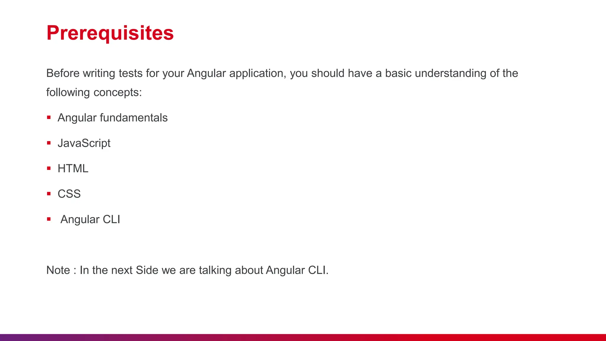 Prerequisites
Before writing tests for your Angular application, you should have a basic understanding of the
following concepts:
 Angular fundamentals
 JavaScript
 HTML
 CSS
 Angular CLI
Note : In the next Side we are talking about Angular CLI.
 