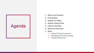 1. What is Unit Testing?
2. Prerequisites
3. Angular CLI Setup
4. Angular Testing Tools
5. Jasmine Test Spec
6. Setup and Tear Down
7. Demo
 Testing A Simple Component
 Debugging and Code Coverage
 Testing Http Services
 