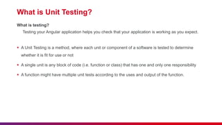 What is Unit Testing?
What is testing?
Testing your Angular application helps you check that your application is working as you expect.
 A Unit Testing is a method, where each unit or component of a software is tested to determine
whether it is fit for use or not
 A single unit is any block of code (i.e. function or class) that has one and only one responsibility
 A function might have multiple unit tests according to the uses and output of the function.
 