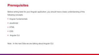 Prerequisites
Before writing tests for your Angular application, you should have a basic understanding of the
following concepts:
 Angular fundamentals
 JavaScript
 HTML
 CSS
 Angular CLI
Note : In the next Side we are talking about Angular CLI.
 
