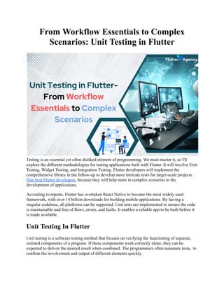 From Workflow Essentials to Complex
Scenarios: Unit Testing in Flutter
Testing is an essential yet often disliked element of programming. We must master it, so I'll
explore the different methodologies for testing applications built with Flutter. It will involve Unit
Testing, Widget Testing, and Integration Testing. Flutter developers will implement the
comprehensive library in the follow-up to develop more intricate tests for larger-scale projects.
Hire best Flutter developers, because they will help more in complex scenarios in the
development of applications.
According to reports, Flutter has overtaken React Native to become the most widely used
framework, with over 14 billion downloads for building mobile applications. By having a
singular codebase, all platforms can be supported. Unit tests are implemented to ensure the code
is maintainable and free of flaws, errors, and faults. It enables a reliable app to be built before it
is made available.
Unit Testing In Flutter
Unit testing is a software testing method that focuses on verifying the functioning of separate,
isolated components of a program. If these components work correctly alone, they can be
expected to deliver the desired result when combined. The programmers often automate tests, to
confirm the involvement and output of different elements quickly.
 