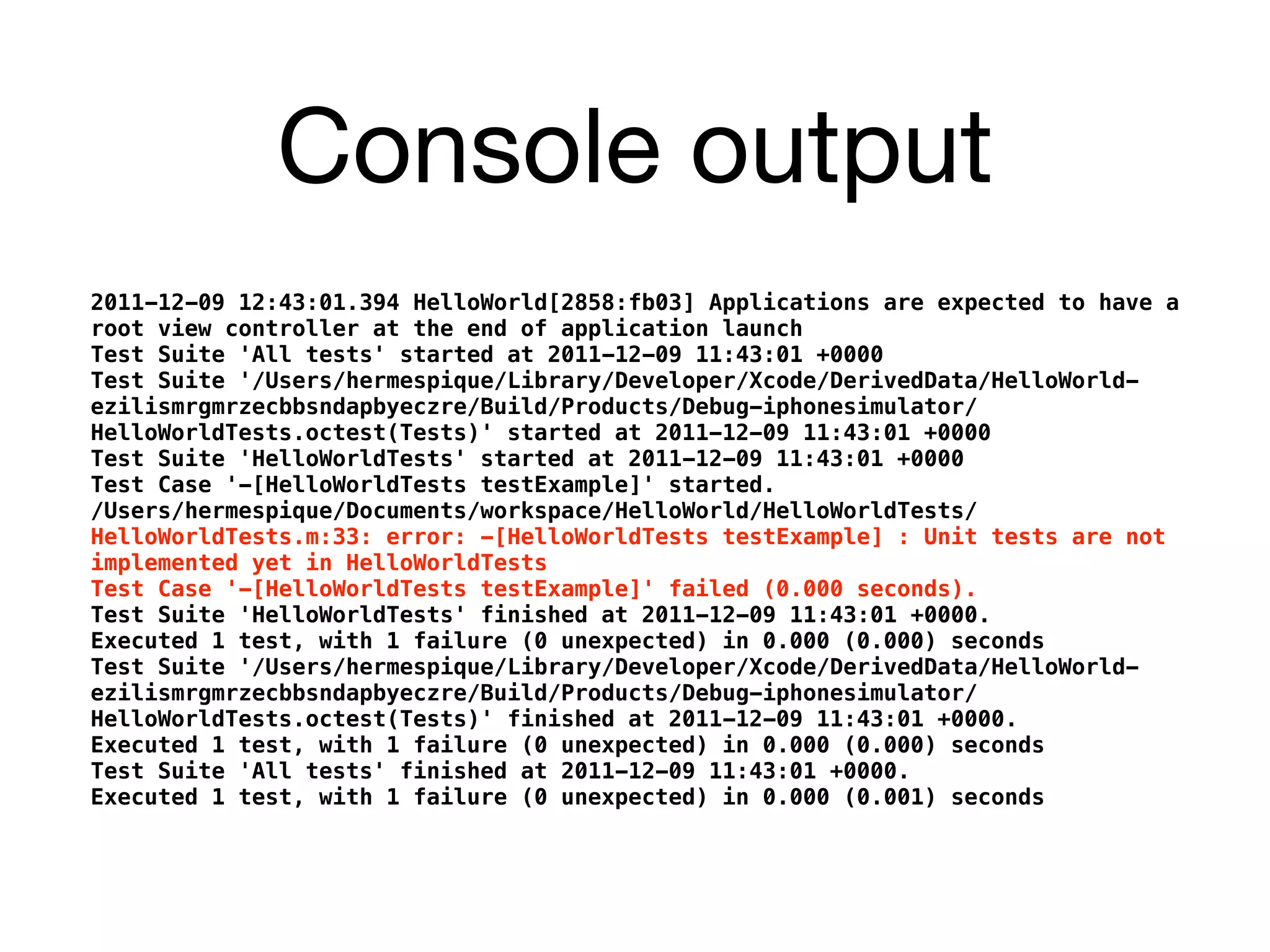 Console output
2011-12-09 12:43:01.394 HelloWorld[2858:fb03] Applications are expected to have a
root view controller at the end of application launch
Test Suite 'All tests' started at 2011-12-09 11:43:01 +0000
Test Suite '/Users/hermespique/Library/Developer/Xcode/DerivedData/HelloWorld-
ezilismrgmrzecbbsndapbyeczre/Build/Products/Debug-iphonesimulator/
HelloWorldTests.octest(Tests)' started at 2011-12-09 11:43:01 +0000
Test Suite 'HelloWorldTests' started at 2011-12-09 11:43:01 +0000
Test Case '-[HelloWorldTests testExample]' started.
/Users/hermespique/Documents/workspace/HelloWorld/HelloWorldTests/
HelloWorldTests.m:33: error: -[HelloWorldTests testExample] : Unit tests are not
implemented yet in HelloWorldTests
Test Case '-[HelloWorldTests testExample]' failed (0.000 seconds).
Test Suite 'HelloWorldTests' finished at 2011-12-09 11:43:01 +0000.
Executed 1 test, with 1 failure (0 unexpected) in 0.000 (0.000) seconds
Test Suite '/Users/hermespique/Library/Developer/Xcode/DerivedData/HelloWorld-
ezilismrgmrzecbbsndapbyeczre/Build/Products/Debug-iphonesimulator/
HelloWorldTests.octest(Tests)' finished at 2011-12-09 11:43:01 +0000.
Executed 1 test, with 1 failure (0 unexpected) in 0.000 (0.000) seconds
Test Suite 'All tests' finished at 2011-12-09 11:43:01 +0000.
Executed 1 test, with 1 failure (0 unexpected) in 0.000 (0.001) seconds
 