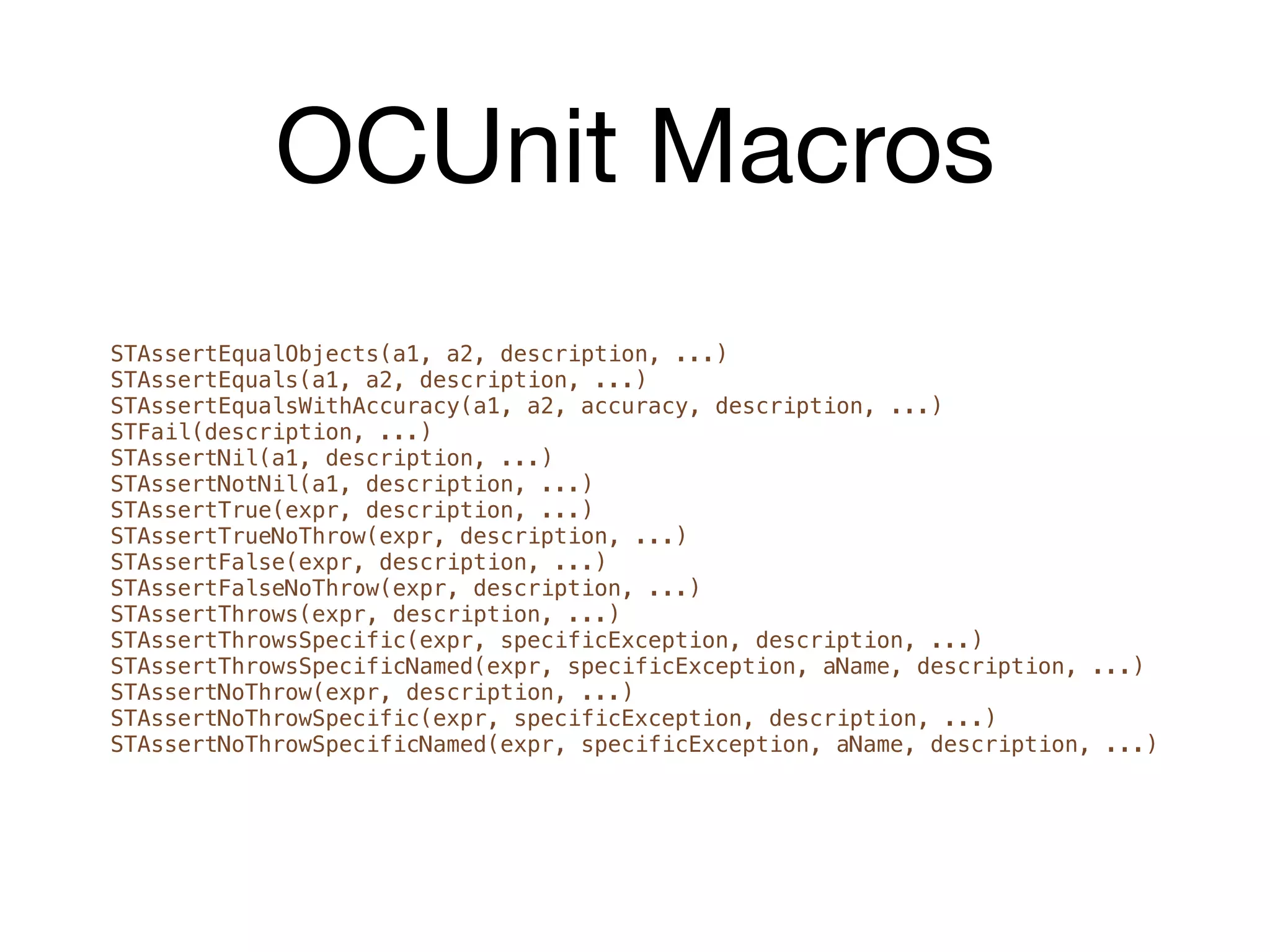 OCUnit Macros
STAssertEqualObjects(a1, a2, description, ...)
STAssertEquals(a1, a2, description, ...)
STAssertEqualsWithAccuracy(a1, a2, accuracy, description, ...)
STFail(description, ...)
STAssertNil(a1, description, ...)
STAssertNotNil(a1, description, ...)
STAssertTrue(expr, description, ...)
STAssertTrueNoThrow(expr, description, ...)
STAssertFalse(expr, description, ...)
STAssertFalseNoThrow(expr, description, ...)
STAssertThrows(expr, description, ...)
STAssertThrowsSpecific(expr, specificException, description, ...)
STAssertThrowsSpecificNamed(expr, specificException, aName, description, ...)
STAssertNoThrow(expr, description, ...)
STAssertNoThrowSpecific(expr, specificException, description, ...)
STAssertNoThrowSpecificNamed(expr, specificException, aName, description, ...)
 