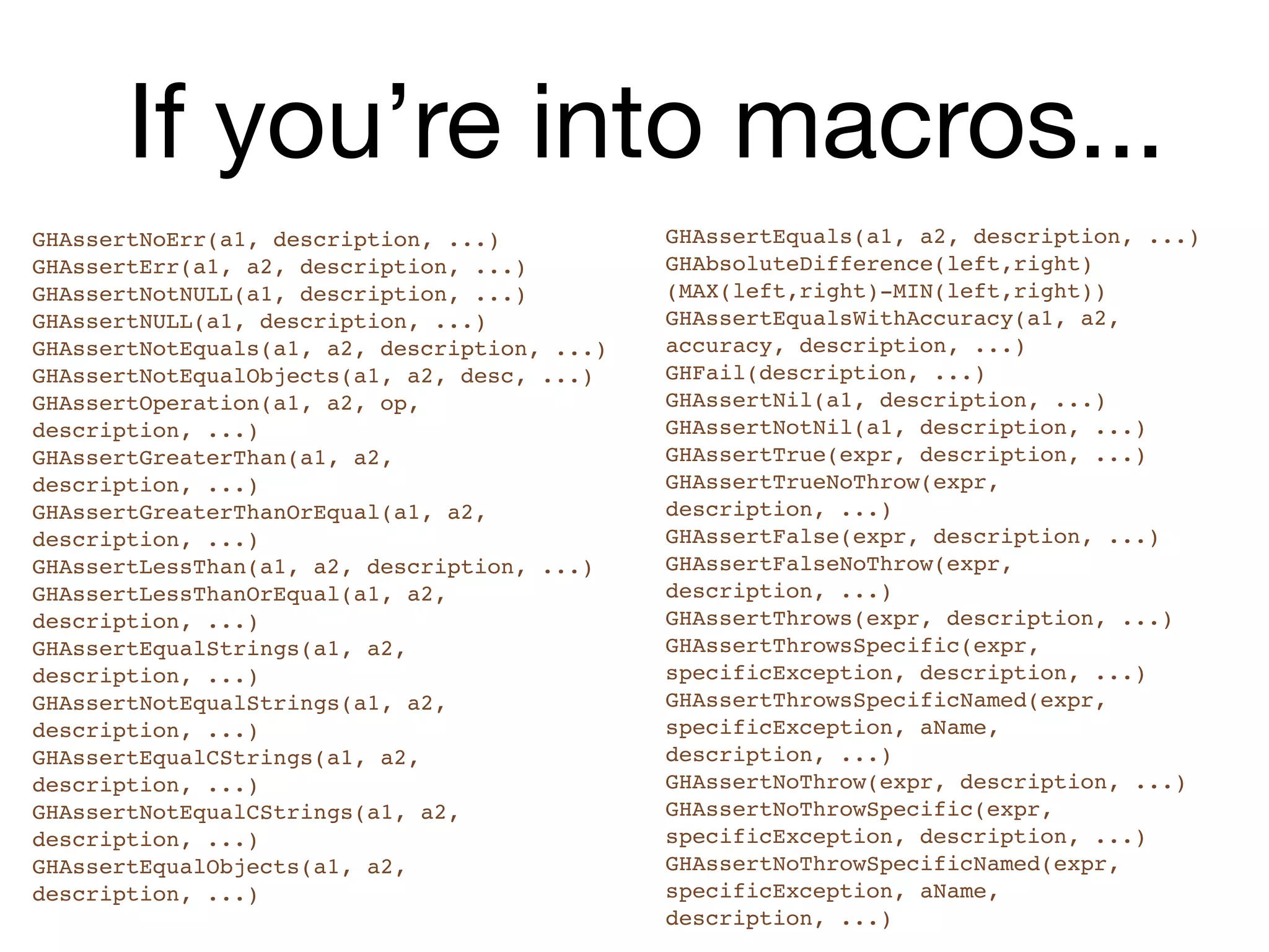 If you’re into macros...
GHAssertNoErr(a1, description, ...)           GHAssertEquals(a1, a2, description, ...)
GHAssertErr(a1, a2, description, ...)         GHAbsoluteDifference(left,right)
GHAssertNotNULL(a1, description, ...)         (MAX(left,right)-MIN(left,right))
GHAssertNULL(a1, description, ...)            GHAssertEqualsWithAccuracy(a1, a2,
GHAssertNotEquals(a1, a2, description, ...)   accuracy, description, ...)
GHAssertNotEqualObjects(a1, a2, desc, ...)    GHFail(description, ...)
GHAssertOperation(a1, a2, op,                 GHAssertNil(a1, description, ...)
description, ...)                             GHAssertNotNil(a1, description, ...)
GHAssertGreaterThan(a1, a2,                   GHAssertTrue(expr, description, ...)
description, ...)                             GHAssertTrueNoThrow(expr,
GHAssertGreaterThanOrEqual(a1, a2,            description, ...)
description, ...)                             GHAssertFalse(expr, description, ...)
GHAssertLessThan(a1, a2, description, ...)    GHAssertFalseNoThrow(expr,
GHAssertLessThanOrEqual(a1, a2,               description, ...)
description, ...)                             GHAssertThrows(expr, description, ...)
GHAssertEqualStrings(a1, a2,                  GHAssertThrowsSpecific(expr,
description, ...)                             specificException, description, ...)
GHAssertNotEqualStrings(a1, a2,               GHAssertThrowsSpecificNamed(expr,
description, ...)                             specificException, aName,
GHAssertEqualCStrings(a1, a2,                 description, ...)
description, ...)                             GHAssertNoThrow(expr, description, ...)
GHAssertNotEqualCStrings(a1, a2,              GHAssertNoThrowSpecific(expr,
description, ...)                             specificException, description, ...)
GHAssertEqualObjects(a1, a2,                  GHAssertNoThrowSpecificNamed(expr,
description, ...)                             specificException, aName,
                                              description, ...)
 