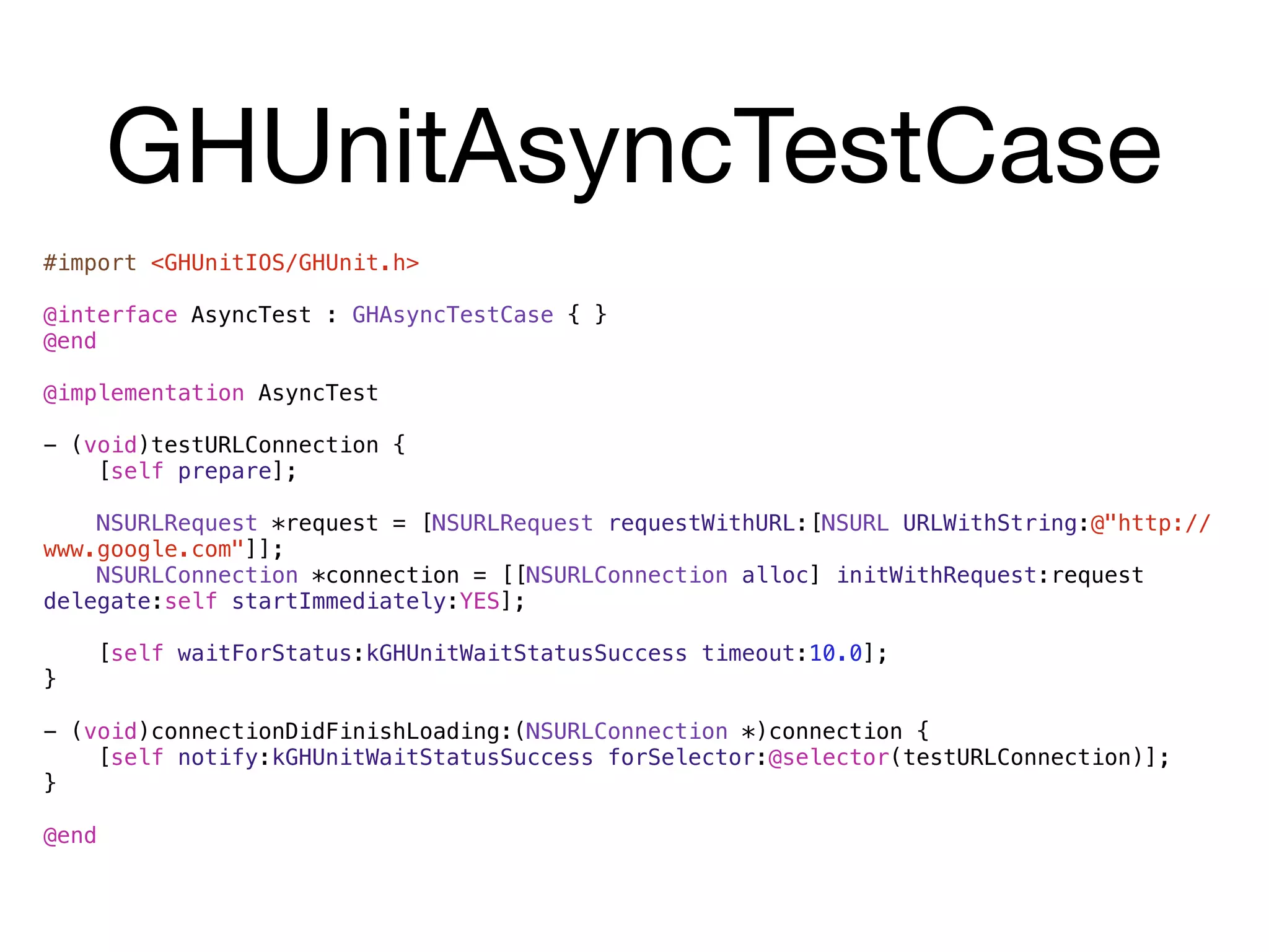 GHUnitAsyncTestCase
#import <GHUnitIOS/GHUnit.h>

@interface AsyncTest : GHAsyncTestCase { }
@end

@implementation AsyncTest

- (void)testURLConnection {
    [self prepare];

    NSURLRequest *request = [NSURLRequest requestWithURL:[NSURL URLWithString:@"http://
www.google.com"]];
    NSURLConnection *connection = [[NSURLConnection alloc] initWithRequest:request
delegate:self startImmediately:YES];

       [self waitForStatus:kGHUnitWaitStatusSuccess timeout:10.0];
}

- (void)connectionDidFinishLoading:(NSURLConnection *)connection {
    [self notify:kGHUnitWaitStatusSuccess forSelector:@selector(testURLConnection)];
}

@end
 