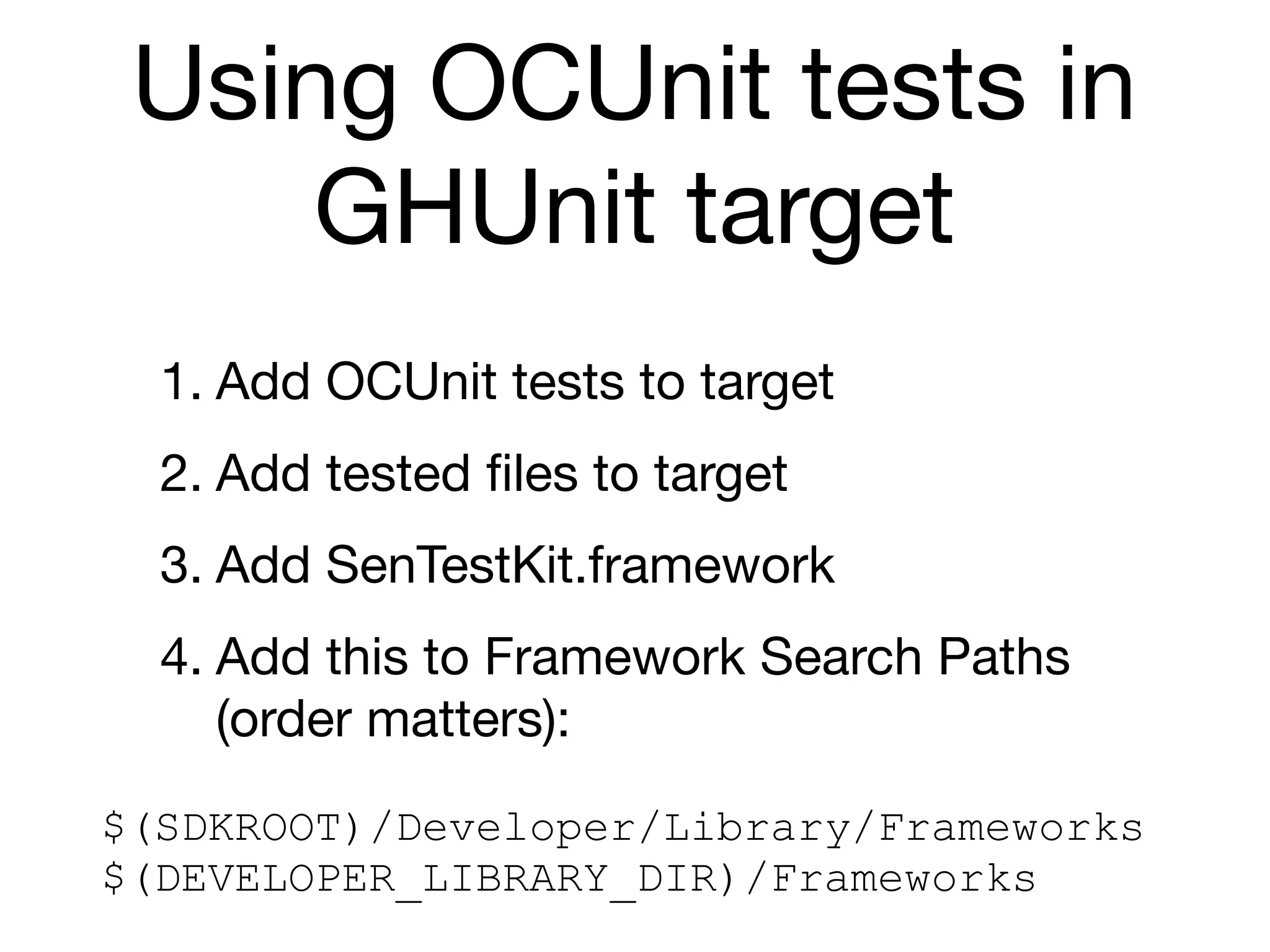 Using OCUnit tests in
     GHUnit target
  1. Add OCUnit tests to target
  2. Add tested ﬁles to target
  3. Add SenTestKit.framework
  4. Add this to Framework Search Paths
     (order matters):
$(SDKROOT)/Developer/Library/Frameworks
$(DEVELOPER_LIBRARY_DIR)/Frameworks
 