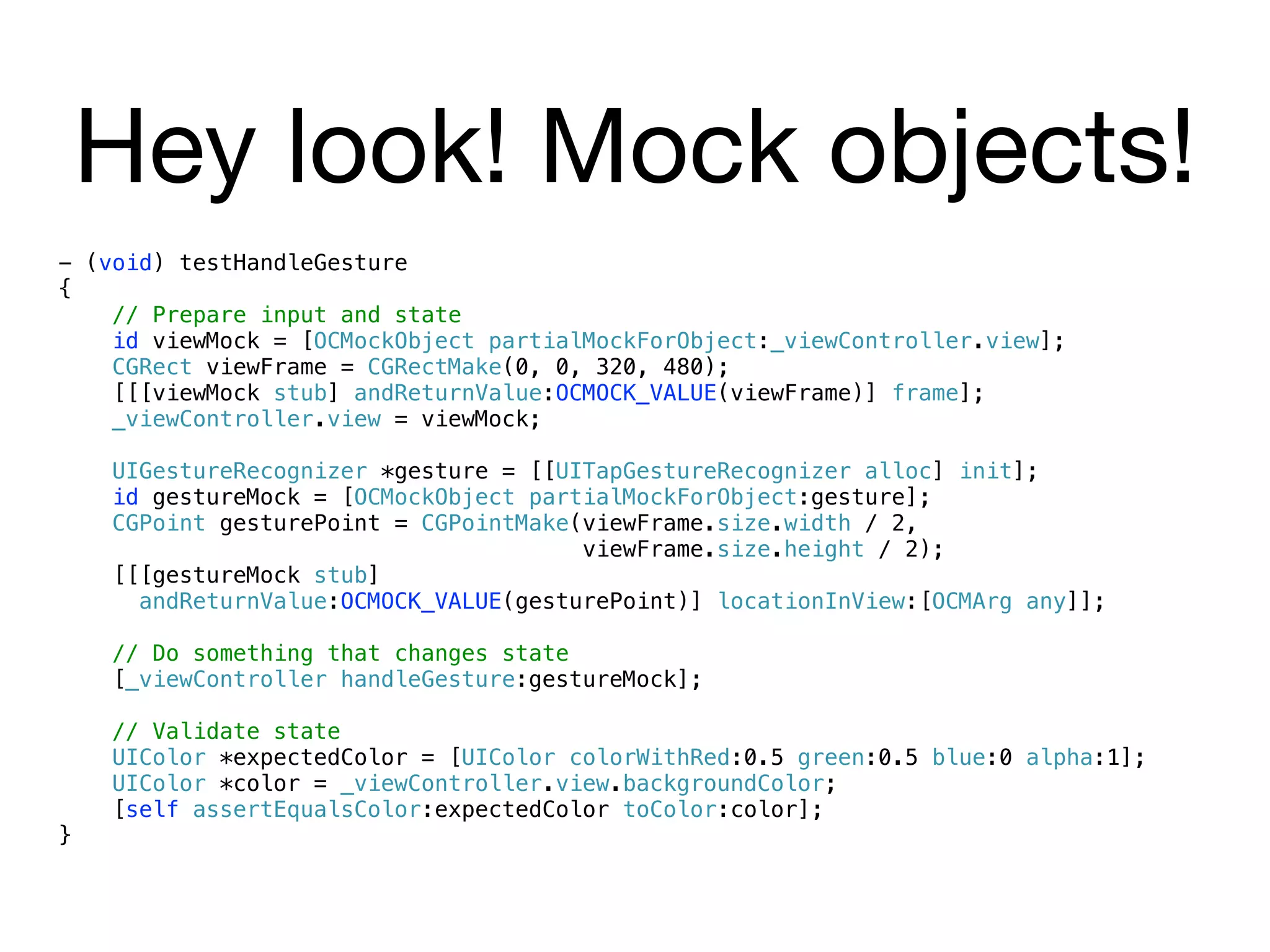 Hey look! Mock objects!
- (void) testHandleGesture
{
    // Prepare input and state
    id viewMock = [OCMockObject partialMockForObject:_viewController.view];
    CGRect viewFrame = CGRectMake(0, 0, 320, 480);
    [[[viewMock stub] andReturnValue:OCMOCK_VALUE(viewFrame)] frame];
    _viewController.view = viewMock;

    UIGestureRecognizer *gesture = [[UITapGestureRecognizer alloc] init];
    id gestureMock = [OCMockObject partialMockForObject:gesture];
    CGPoint gesturePoint = CGPointMake(viewFrame.size.width / 2,
                                       viewFrame.size.height / 2);
    [[[gestureMock stub]
      andReturnValue:OCMOCK_VALUE(gesturePoint)] locationInView:[OCMArg any]];

    // Do something that changes state
    [_viewController handleGesture:gestureMock];

    // Validate state
    UIColor *expectedColor = [UIColor colorWithRed:0.5 green:0.5 blue:0 alpha:1];
    UIColor *color = _viewController.view.backgroundColor;
    [self assertEqualsColor:expectedColor toColor:color];
}
 