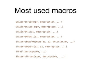 Most used macros
STAssertTrue(expr, description, ...)

STAssertFalse(expr, description, ...)

STAssertNil(a1, description, ...)

STAssertNotNil(a1, description, ...)

STAssertEqualObjects(a1, a2, description, ...)

STAssertEquals(a1, a2, description, ...)

STFail(description, ...)

STAssertThrows(expr, description, ...)
 