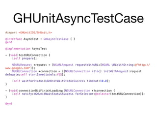 GHUnitAsyncTestCase
#import <GHUnitIOS/GHUnit.h>

@interface AsyncTest : GHAsyncTestCase { }
@end

@implementation AsyncTest

- (void)testURLConnection {
    [self prepare];

    NSURLRequest *request = [NSURLRequest requestWithURL:[NSURL URLWithString:@"http://
www.google.com"]];
    NSURLConnection *connection = [[NSURLConnection alloc] initWithRequest:request
delegate:self startImmediately:YES];

       [self waitForStatus:kGHUnitWaitStatusSuccess timeout:10.0];
}

- (void)connectionDidFinishLoading:(NSURLConnection *)connection {
    [self notify:kGHUnitWaitStatusSuccess forSelector:@selector(testURLConnection)];
}

@end
 