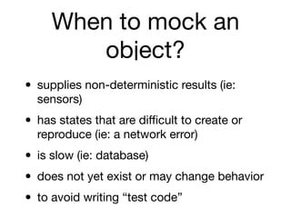 When to mock an
        object?
• supplies non-deterministic results (ie:
  sensors)

• has states that are diﬃcult to create or
  reproduce (ie: a network error)

• is slow (ie: database)
• does not yet exist or may change behavior
• to avoid writing “test code”
 
