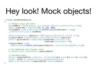 Hey look! Mock objects!
- (void) testHandleGesture
{
    // Prepare input and state
    id viewMock = [OCMockObject partialMockForObject:_viewController.view];
    CGRect viewFrame = CGRectMake(0, 0, 320, 480);
    [[[viewMock stub] andReturnValue:OCMOCK_VALUE(viewFrame)] frame];
    _viewController.view = viewMock;

    UIGestureRecognizer *gesture = [[UITapGestureRecognizer alloc] init];
    id gestureMock = [OCMockObject partialMockForObject:gesture];
    CGPoint gesturePoint = CGPointMake(viewFrame.size.width / 2,
                                       viewFrame.size.height / 2);
    [[[gestureMock stub]
      andReturnValue:OCMOCK_VALUE(gesturePoint)] locationInView:[OCMArg any]];

    // Do something that changes state
    [_viewController handleGesture:gestureMock];

    // Validate state
    UIColor *expectedColor = [UIColor colorWithRed:0.5 green:0.5 blue:0 alpha:1];
    UIColor *color = _viewController.view.backgroundColor;
    [self assertEqualsColor:expectedColor toColor:color];
}
 
