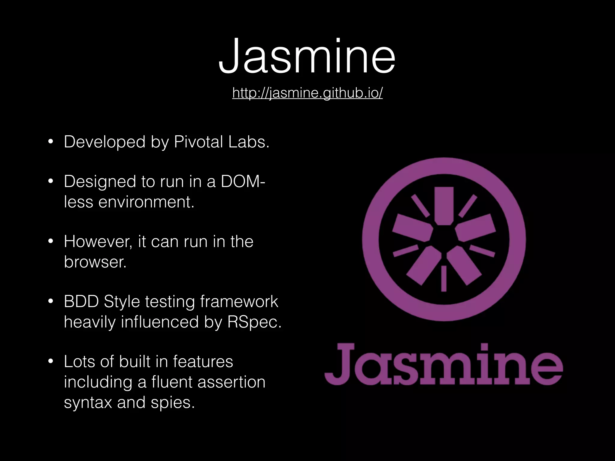 Jasmine 
http://jasmine.github.io/
• Developed by Pivotal Labs.
• Designed to run in a DOM-
less environment.
• However, it can run in the
browser.
• BDD Style testing framework
heavily inﬂuenced by RSpec.
• Lots of built in features
including a ﬂuent assertion
syntax and spies.
 