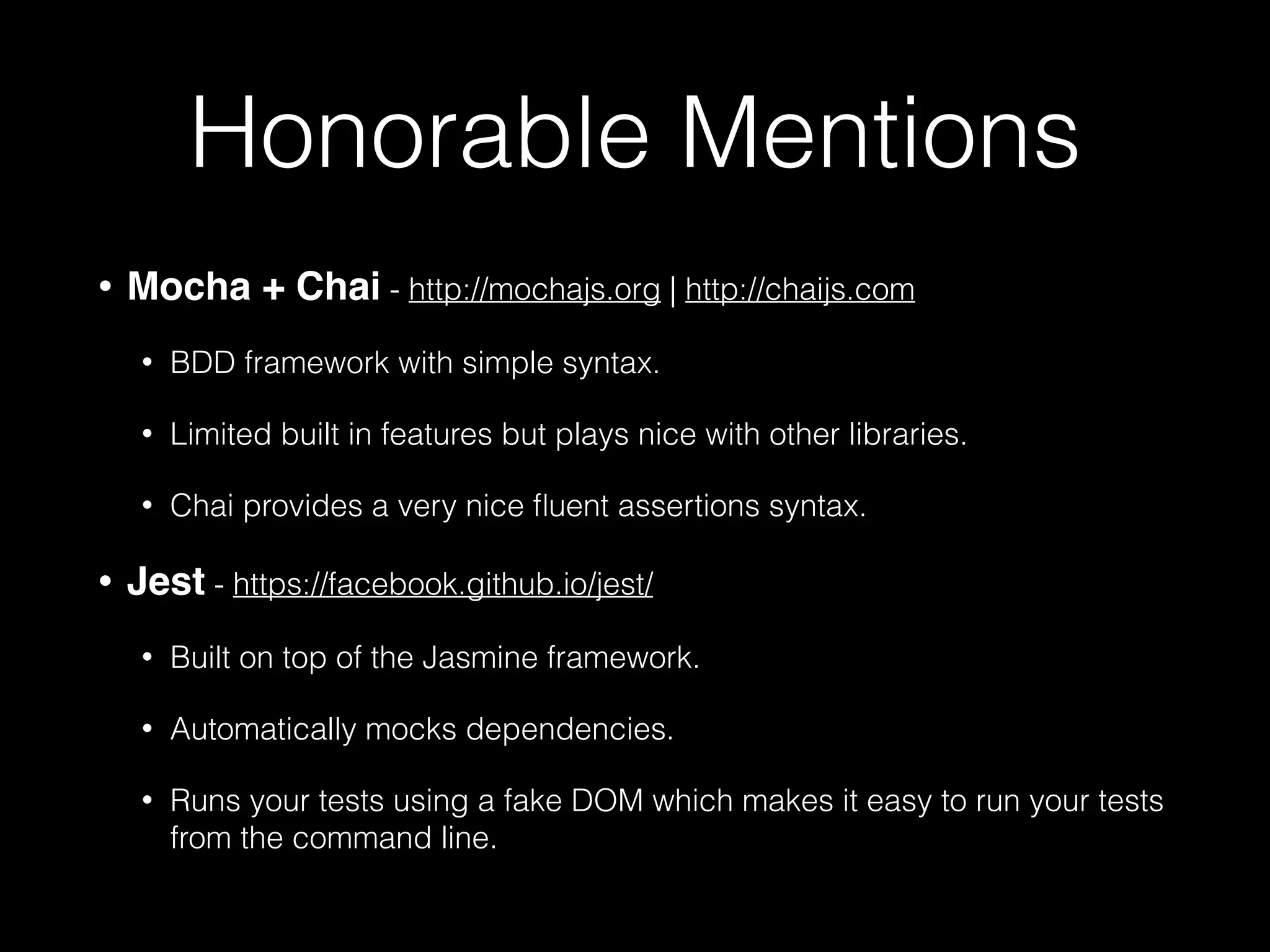 Honorable Mentions
• Mocha + Chai - http://mochajs.org | http://chaijs.com
• BDD framework with simple syntax.
• Limited built in features but plays nice with other libraries.
• Chai provides a very nice ﬂuent assertions syntax.
• Jest - https://facebook.github.io/jest/
• Built on top of the Jasmine framework.
• Automatically mocks dependencies.
• Runs your tests using a fake DOM which makes it easy to run your tests
from the command line.
 