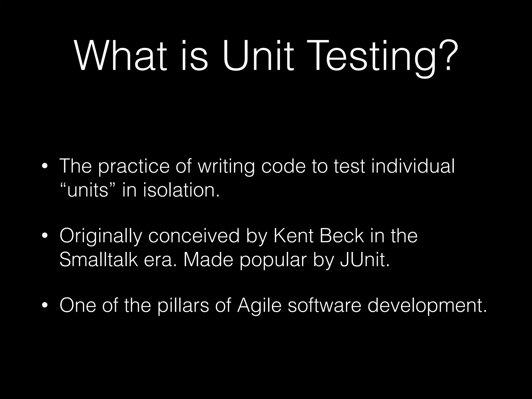What is Unit Testing?
• The practice of writing code to test individual
“units” in isolation.
• Originally conceived by Kent Beck in the
Smalltalk era. Made popular by JUnit.
• One of the pillars of Agile software development.
 