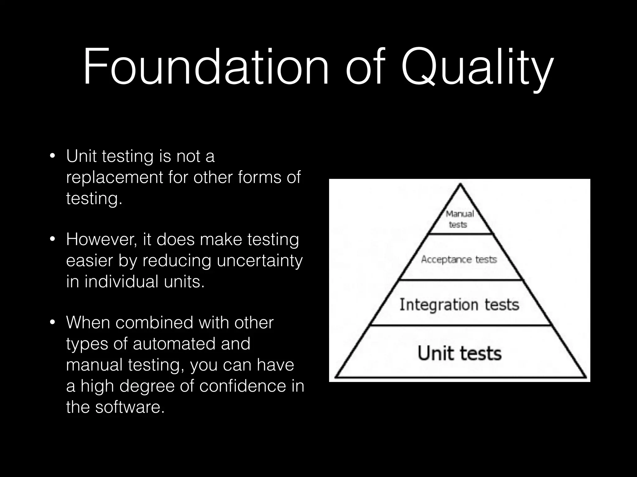 Foundation of Quality
• Unit testing is not a
replacement for other forms of
testing.
• However, it does make testing
easier by reducing uncertainty
in individual units.
• When combined with other
types of automated and
manual testing, you can have
a high degree of conﬁdence in
the software.
 