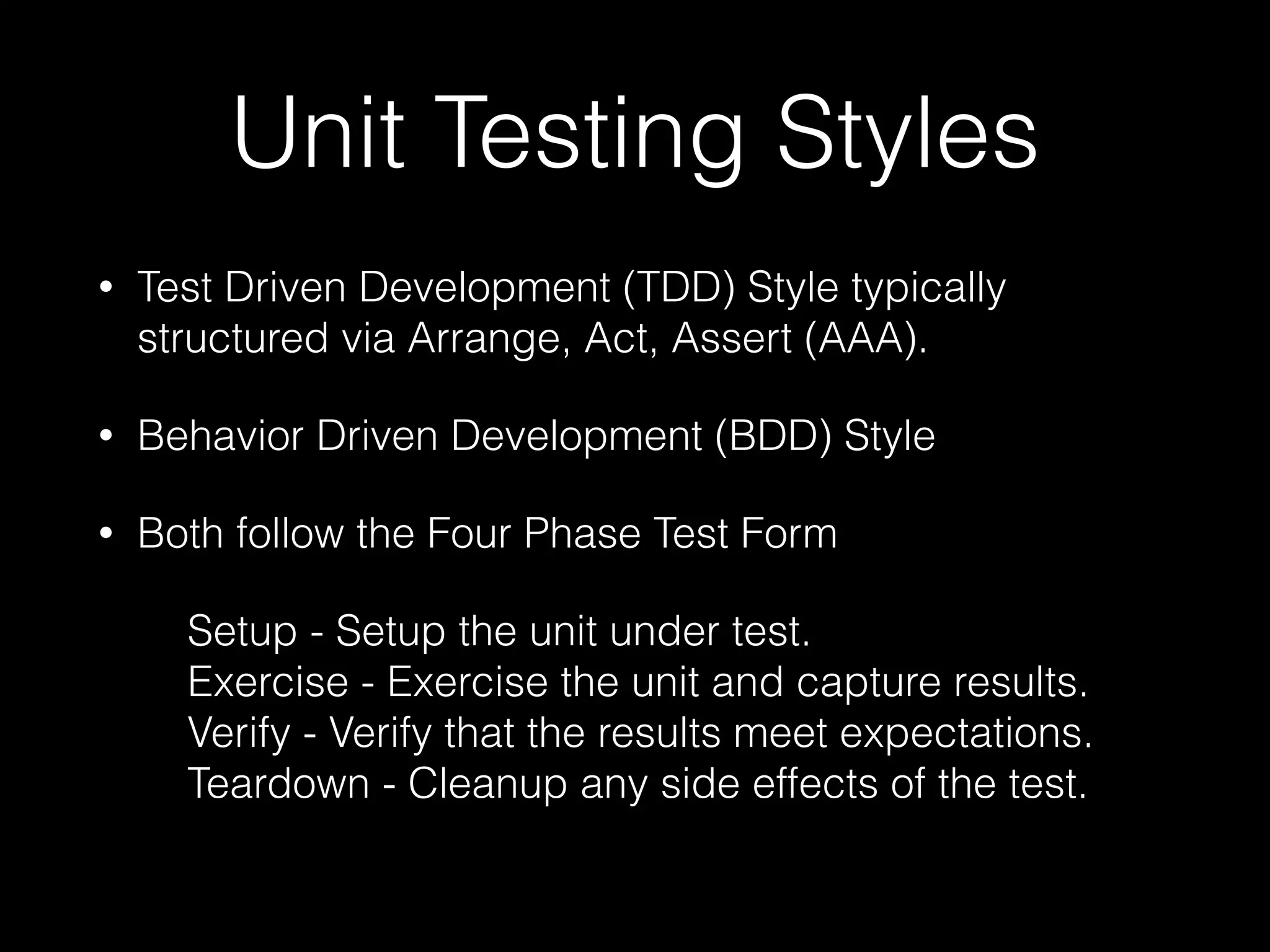Unit Testing Styles
• Test Driven Development (TDD) Style typically
structured via Arrange, Act, Assert (AAA).
• Behavior Driven Development (BDD) Style
• Both follow the Four Phase Test Form
Setup - Setup the unit under test. 
Exercise - Exercise the unit and capture results. 
Verify - Verify that the results meet expectations. 
Teardown - Cleanup any side effects of the test. 
 