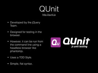 QUnit 
http://qunit.js
• Developed by the jQuery
Team.
• Designed for testing in the
browser.
• However, it can be run from
the command line using a
headless browser like
phantomjs.
• Uses a TDD Style.
• Simple, ﬂat syntax.
 