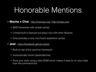 Honorable Mentions
• Mocha + Chai - http://mochajs.org | http://chaijs.com
• BDD framework with simple syntax.
• Limited built in features but plays nice with other libraries.
• Chai provides a very nice ﬂuent assertions syntax.
• Jest - https://facebook.github.io/jest/
• Built on top of the Jasmine framework.
• Automatically mocks dependencies.
• Runs your tests using a fake DOM which makes it easy to run your tests
from the command line.
 