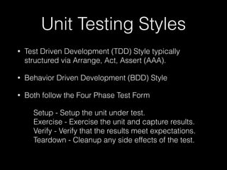 Unit Testing Styles
• Test Driven Development (TDD) Style typically
structured via Arrange, Act, Assert (AAA).
• Behavior Driven Development (BDD) Style
• Both follow the Four Phase Test Form
Setup - Setup the unit under test. 
Exercise - Exercise the unit and capture results. 
Verify - Verify that the results meet expectations. 
Teardown - Cleanup any side effects of the test. 
 