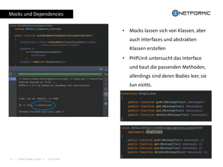 I © NETFORMIC GmbH I 22.12.201622
Mocks und Dependencies
• Mocks lassen sich von Klassen, aber
auch Interfaces und abstrakten
Klassen erstellen
• PHPUnit untersucht das Interface
und baut die passenden Methoden,
allerdings sind deren Bodies leer, sie
tun nichts.
 