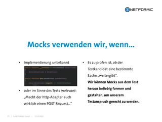 I © NETFORMIC GmbH I 22.12.2016
Mocks verwenden wir, wenn…
25
• Implementierung unbekannt • Es zu prüfen ist, ob der
Testkandidat eine bestimmte
Sache „weitergibt“.
Wir können Mocks aus dem Test
heraus beliebig formen und
gestalten, um unserem
Testanspruch gerecht zu werden.
• oder im Sinne des Tests irrelevant:
„Macht der http-Adapter auch
wirklich einen POST-Request…“
 