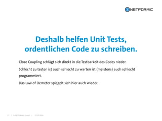 I © NETFORMIC GmbH I
Close Coupling schlägt sich direkt in die Testbarkeit des Codes nieder.
Schlecht zu testen ist auch schlecht zu warten ist (meistens) auch schlecht
programmiert.
Das Law of Demeter spiegelt sich hier auch wieder.
Deshalb helfen Unit Tests,
ordentlichen Code zu schreiben.
22.12.201627
 