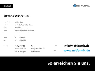 Kontakt
So erreichen Sie uns.
E-Mail
info@netformic.de
URL
www.netformic.de
Telefon 0711 761642 0
Fax 0711 761642 26
Standort Stuttgart (HQ) Berlin
Hermannstr. 5A Fanny-Zobel-Str. 11
70178 Stuttgart 12435 Berlin
Ansprechpartner
Funktion
Telefon
E-Mail
NETFORMIC GmbH
Adrian Föder
Senior Software Developer
@afoeder
adrian.foeder@netformic.de
 