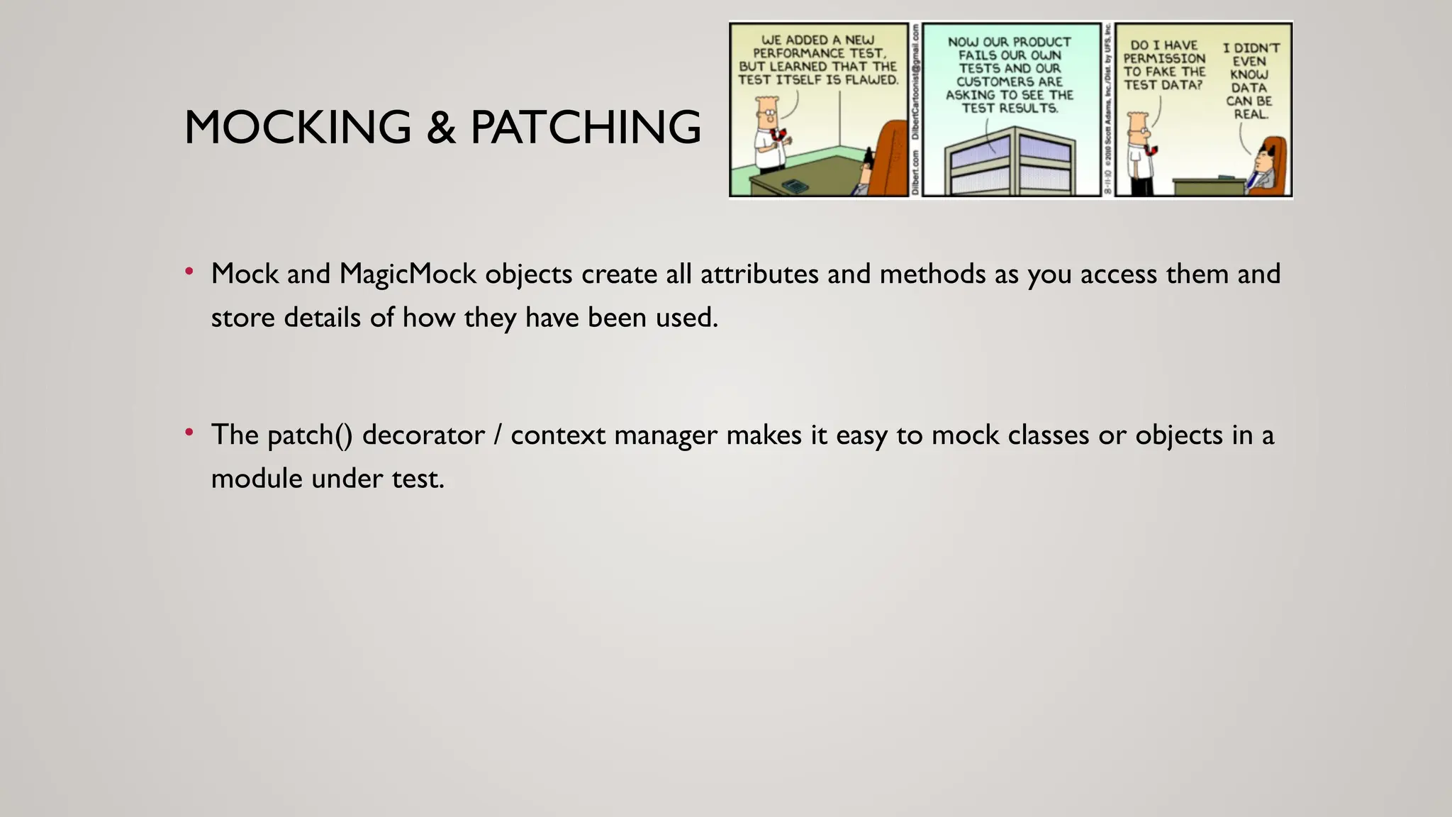 MOCKING & PATCHING
• Mock and MagicMock objects create all attributes and methods as you access them and
store details of how they have been used.
• The patch() decorator / context manager makes it easy to mock classes or objects in a
module under test.
 