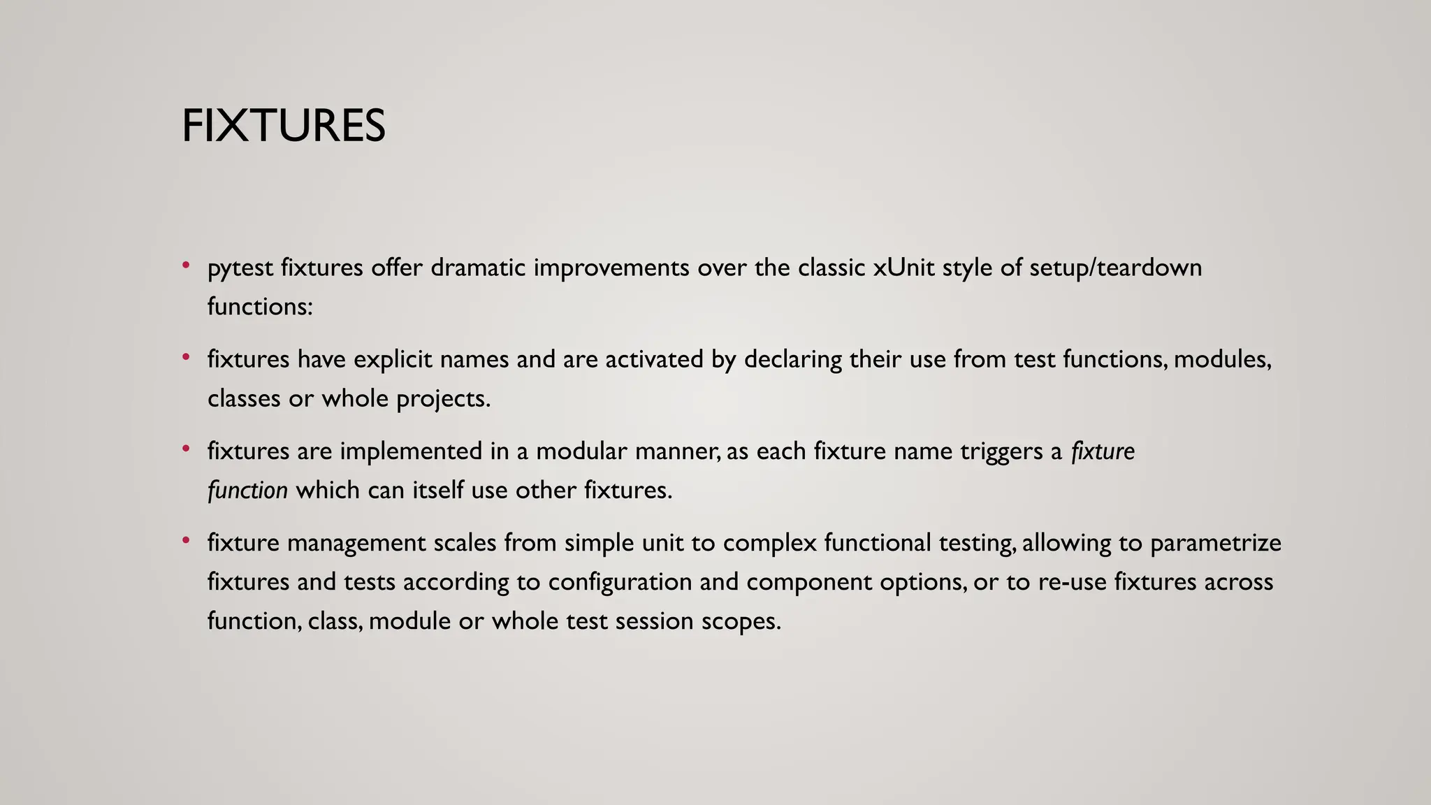 FIXTURES
• pytest fixtures offer dramatic improvements over the classic xUnit style of setup/teardown
functions:
• fixtures have explicit names and are activated by declaring their use from test functions, modules,
classes or whole projects.
• fixtures are implemented in a modular manner, as each fixture name triggers a fixture
function which can itself use other fixtures.
• fixture management scales from simple unit to complex functional testing, allowing to parametrize
fixtures and tests according to configuration and component options, or to re-use fixtures across
function, class, module or whole test session scopes.
 