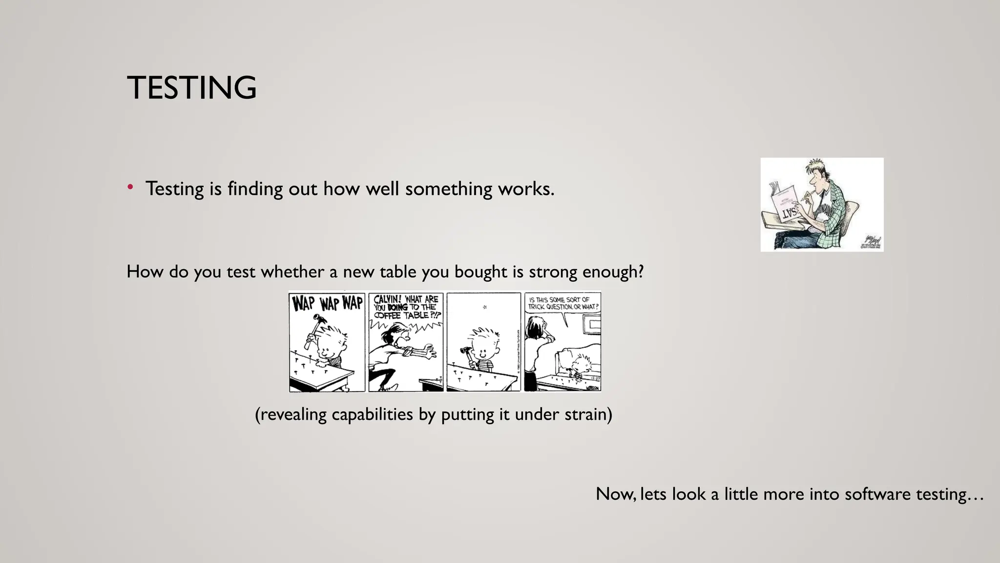 TESTING
• Testing is finding out how well something works.
How do you test whether a new table you bought is strong enough?
(revealing capabilities by putting it under strain)
Now, lets look a little more into software testing…
 