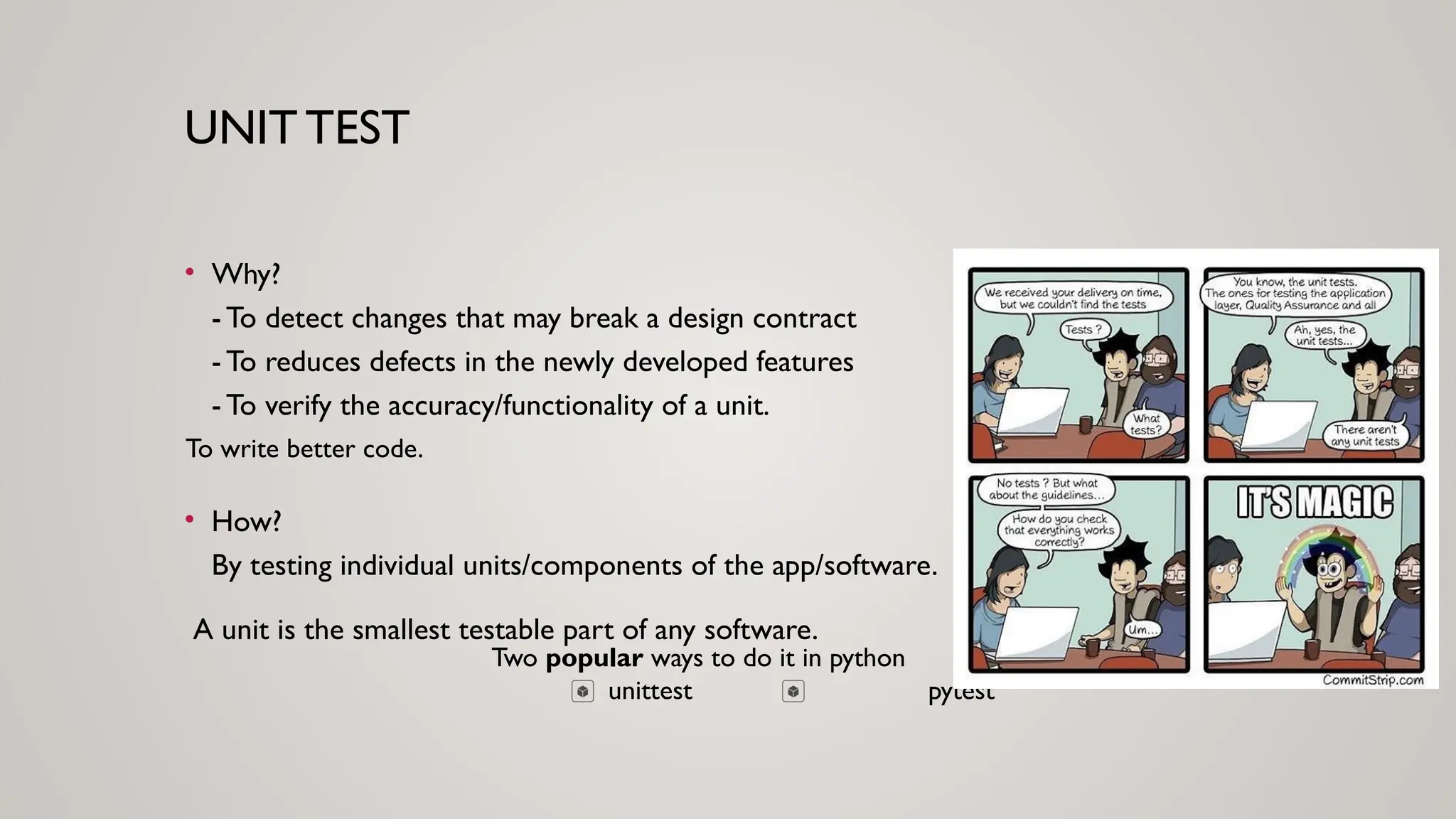 UNIT TEST
• Why?
- To detect changes that may break a design contract
- To reduces defects in the newly developed features
- To verify the accuracy/functionality of a unit.
Two popular ways to do it in python
unittest pytest
To write better code.
• How?
By testing individual units/components of the app/software.
A unit is the smallest testable part of any software.
 