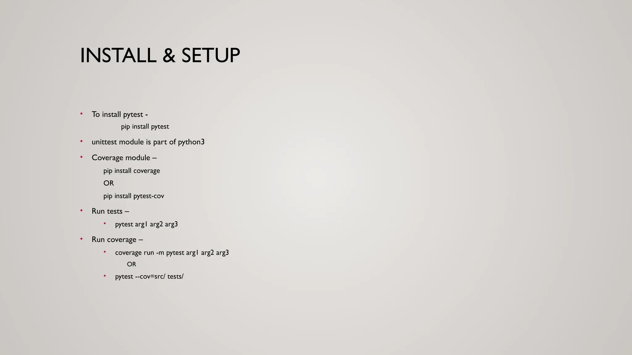 INSTALL & SETUP
• To install pytest -
pip install pytest
• unittest module is part of python3
• Coverage module –
pip install coverage
OR
pip install pytest-cov
• Run tests –
• pytest arg1 arg2 arg3
• Run coverage –
• coverage run -m pytest arg1 arg2 arg3
OR
• pytest --cov=src/ tests/
 