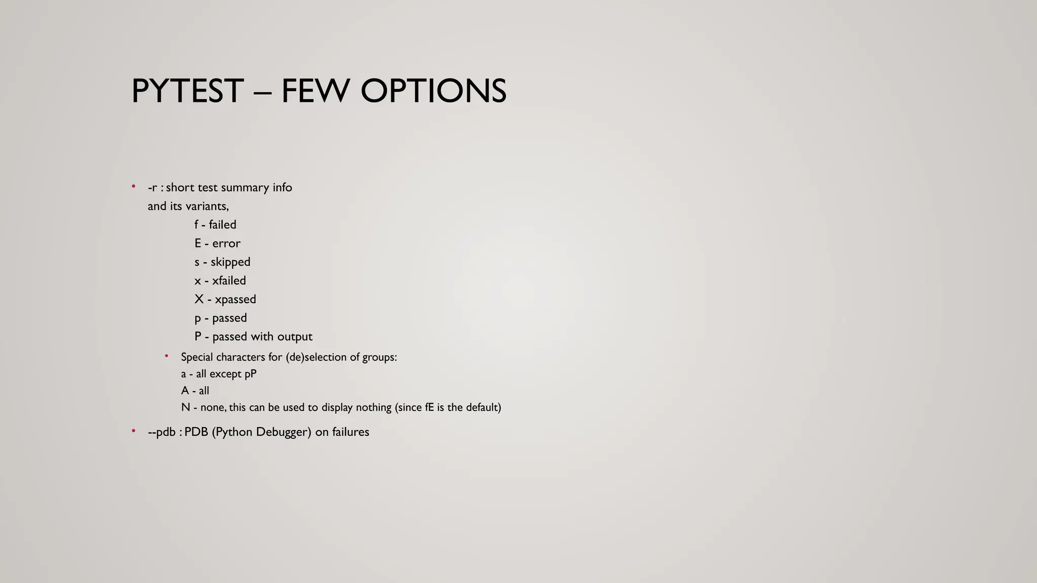 PYTEST – FEW OPTIONS
• -r : short test summary info
and its variants,
f - failed
E - error
s - skipped
x - xfailed
X - xpassed
p - passed
P - passed with output
• Special characters for (de)selection of groups:
a - all except pP
A - all
N - none, this can be used to display nothing (since fE is the default)
• --pdb : PDB (Python Debugger) on failures
 