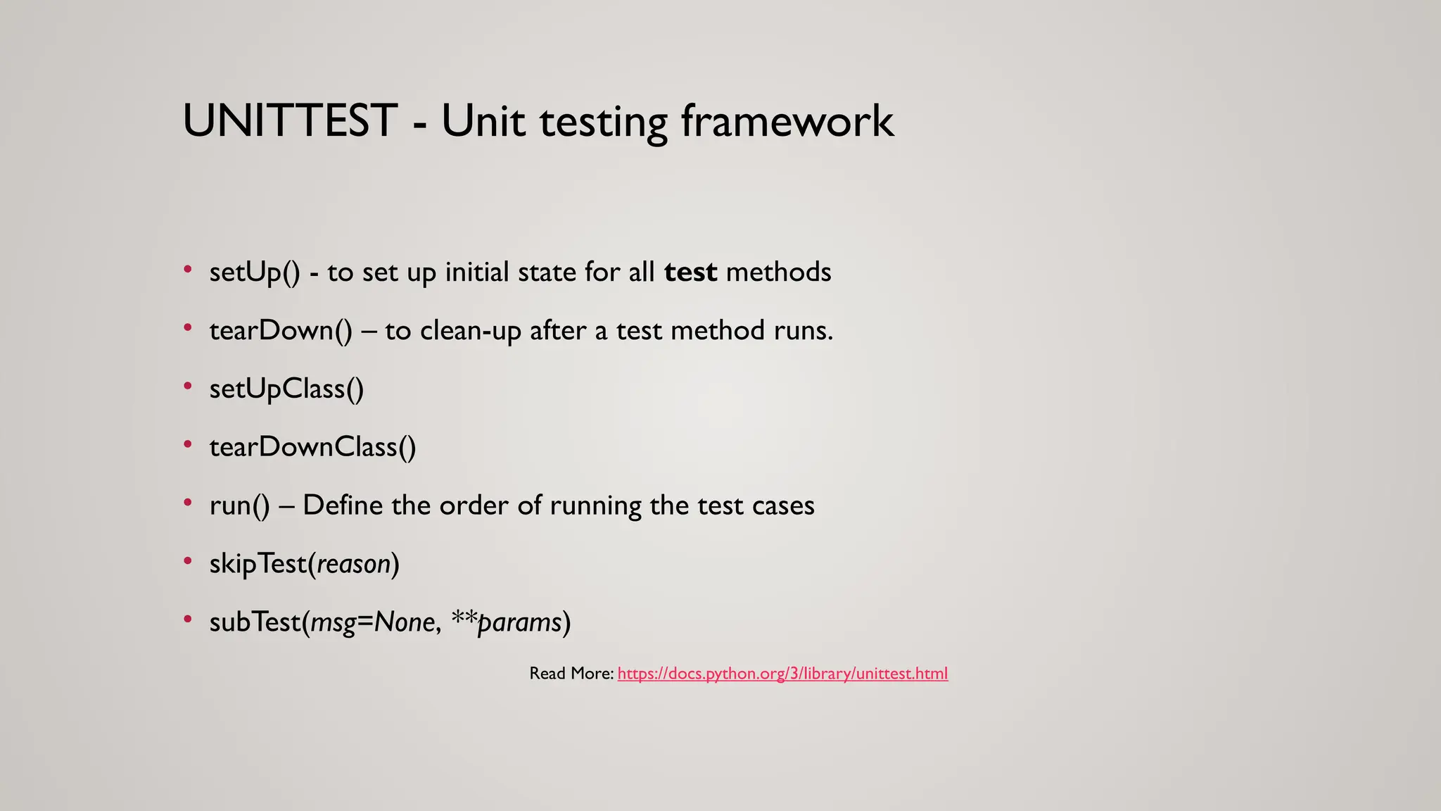 • setUp() - to set up initial state for all test methods
• tearDown() – to clean-up after a test method runs.
• setUpClass()
• tearDownClass()
• run() – Define the order of running the test cases
• skipTest(reason)
• subTest(msg=None, **params)
UNITTEST - Unit testing framework
Read More: https://docs.python.org/3/library/unittest.html
 
