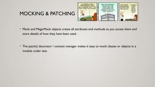 MOCKING & PATCHING
• Mock and MagicMock objects create all attributes and methods as you access them and
store details of how they have been used.
• The patch() decorator / context manager makes it easy to mock classes or objects in a
module under test.
 