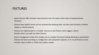FIXTURES
• pytest fixtures offer dramatic improvements over the classic xUnit style of setup/teardown
functions:
• fixtures have explicit names and are activated by declaring their use from test functions, modules,
classes or whole projects.
• fixtures are implemented in a modular manner, as each fixture name triggers a fixture
function which can itself use other fixtures.
• fixture management scales from simple unit to complex functional testing, allowing to parametrize
fixtures and tests according to configuration and component options, or to re-use fixtures across
function, class, module or whole test session scopes.
 