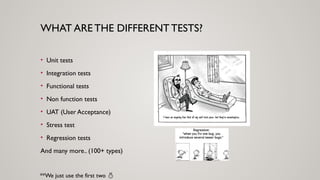 WHAT ARE THE DIFFERENTTESTS?
• Unit tests
• Integration tests
• Functional tests
• Non function tests
• UAT (User Acceptance)
• Stress test
• Regression tests
And many more.. (100+ types)
**We just use the first two 
 
