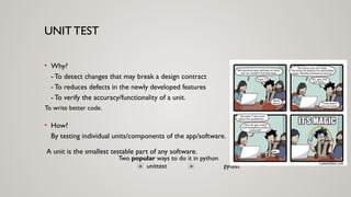 UNIT TEST
• Why?
- To detect changes that may break a design contract
- To reduces defects in the newly developed features
- To verify the accuracy/functionality of a unit.
Two popular ways to do it in python
unittest pytest
To write better code.
• How?
By testing individual units/components of the app/software.
A unit is the smallest testable part of any software.
 