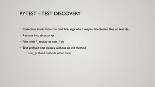 PYTEST – TEST DISCOVERY
• Collection starts from the cmd line args which maybe directories, files or test ids.
• Recurse into directories
• Files with *_test.py or test_*.py
• Test prefixed test classes without an init method
• test_ prefixed methods within them
 