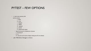 PYTEST – FEW OPTIONS
• -r : short test summary info
and its variants,
f - failed
E - error
s - skipped
x - xfailed
X - xpassed
p - passed
P - passed with output
• Special characters for (de)selection of groups:
a - all except pP
A - all
N - none, this can be used to display nothing (since fE is the default)
• --pdb : PDB (Python Debugger) on failures
 