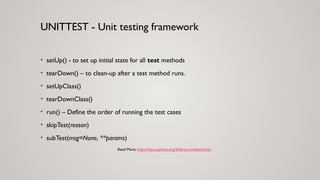 • setUp() - to set up initial state for all test methods
• tearDown() – to clean-up after a test method runs.
• setUpClass()
• tearDownClass()
• run() – Define the order of running the test cases
• skipTest(reason)
• subTest(msg=None, **params)
UNITTEST - Unit testing framework
Read More: https://docs.python.org/3/library/unittest.html
 