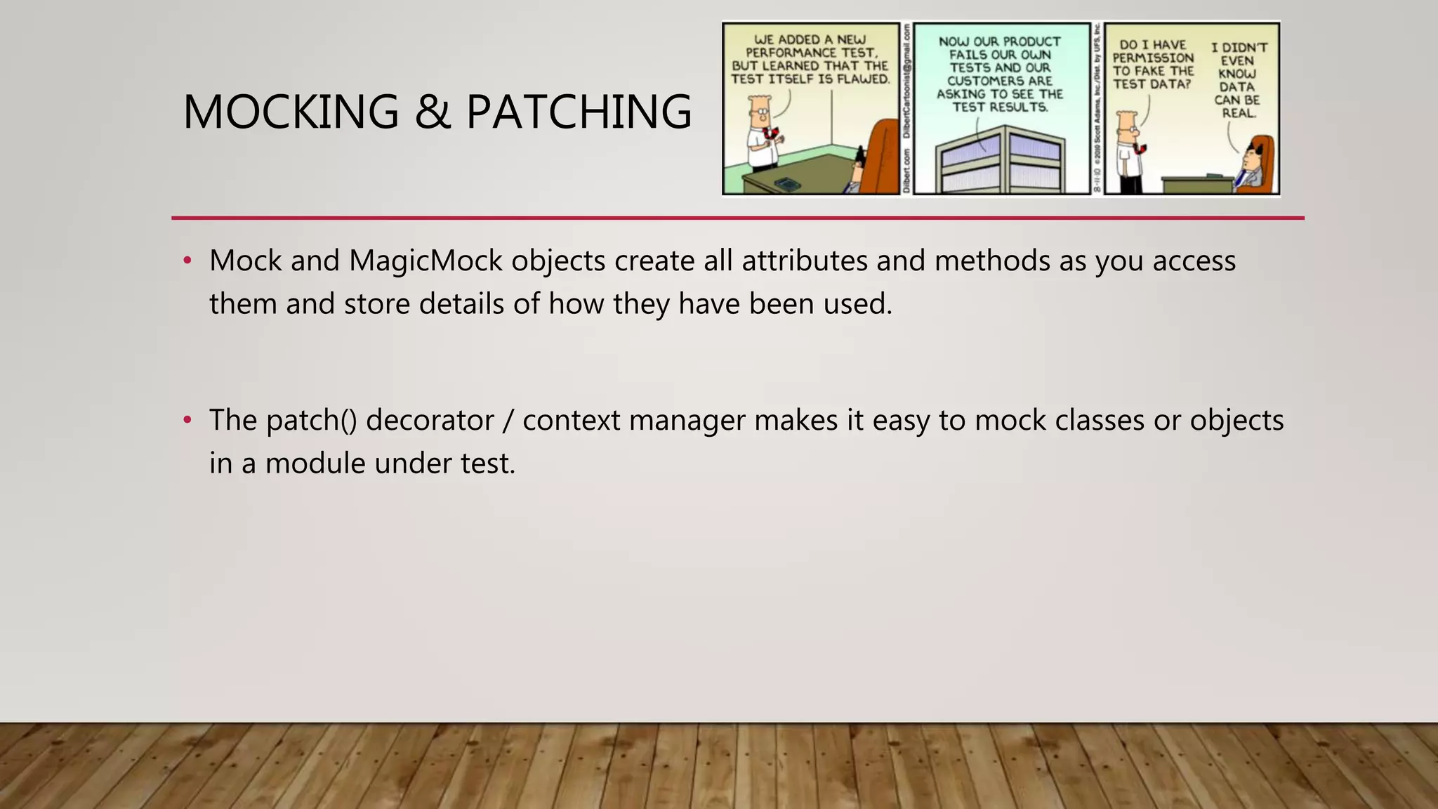 MOCKING & PATCHING
• Mock and MagicMock objects create all attributes and methods as you access
them and store details of how they have been used.
• The patch() decorator / context manager makes it easy to mock classes or objects
in a module under test.
 