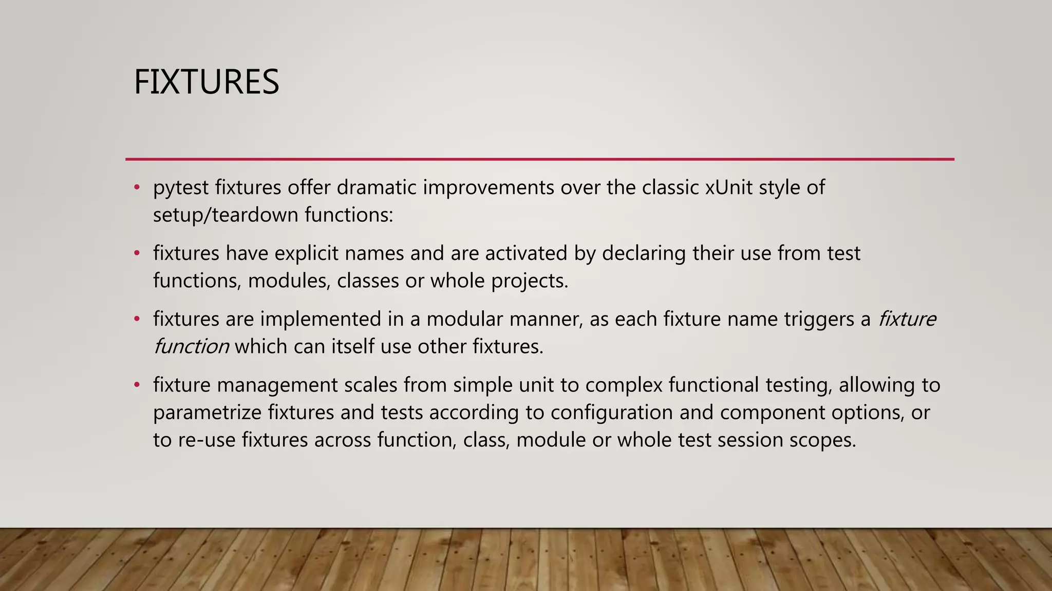 FIXTURES
• pytest fixtures offer dramatic improvements over the classic xUnit style of
setup/teardown functions:
• fixtures have explicit names and are activated by declaring their use from test
functions, modules, classes or whole projects.
• fixtures are implemented in a modular manner, as each fixture name triggers a fixture
function which can itself use other fixtures.
• fixture management scales from simple unit to complex functional testing, allowing to
parametrize fixtures and tests according to configuration and component options, or
to re-use fixtures across function, class, module or whole test session scopes.
 